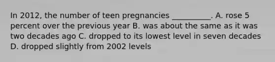 In 2012, the number of teen pregnancies __________. A. rose 5 percent over the previous year B. was about the same as it was two decades ago C. dropped to its lowest level in seven decades D. dropped slightly from 2002 levels