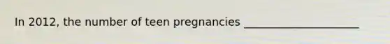 In 2012, the number of teen pregnancies _____________________