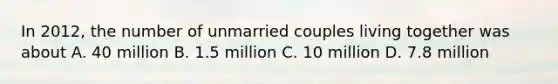 In 2012, the number of unmarried couples living together was about A. 40 million B. 1.5 million C. 10 million D. 7.8 million