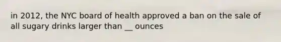 in 2012, the NYC board of health approved a ban on the sale of all sugary drinks larger than __ ounces