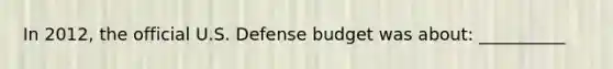 In 2012, the official U.S. Defense budget was about: __________