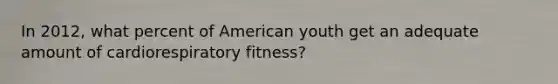 In 2012, what percent of American youth get an adequate amount of cardiorespiratory fitness?