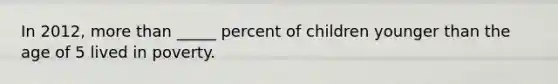 In 2012, more than _____ percent of children younger than the age of 5 lived in poverty.