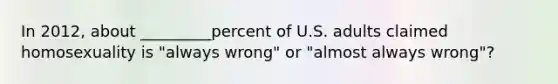 In 2012, about _________percent of U.S. adults claimed homosexuality is "always wrong" or "almost always wrong"?