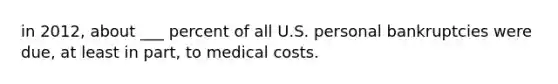 in 2012, about ___ percent of all U.S. personal bankruptcies were due, at least in part, to medical costs.