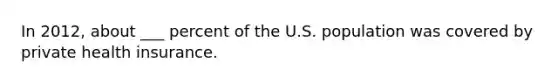 In 2012, about ___ percent of the U.S. population was covered by private health insurance.