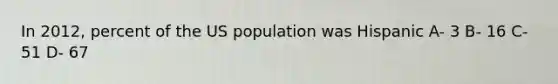 In 2012, percent of the US population was Hispanic A- 3 B- 16 C- 51 D- 67