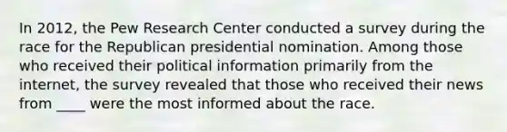 In 2012, the Pew Research Center conducted a survey during the race for the Republican presidential nomination. Among those who received their political information primarily from the internet, the survey revealed that those who received their news from ____ were the most informed about the race.