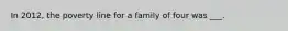 In 2012, the poverty line for a family of four was ___.