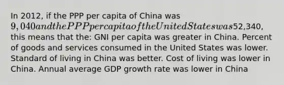 In 2012, if the PPP per capita of China was 9,040 and the PPP per capita of the United States was52,340, this means that the: GNI per capita was greater in China. Percent of goods and services consumed in the United States was lower. Standard of living in China was better. Cost of living was lower in China. Annual average GDP growth rate was lower in China