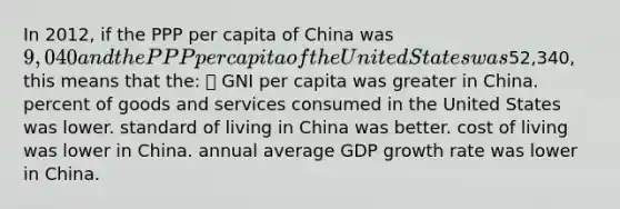 In 2012, if the PPP per capita of China was 9,040 and the PPP per capita of the United States was52,340, this means that the:  GNI per capita was greater in China. percent of goods and services consumed in the United States was lower. standard of living in China was better. cost of living was lower in China. annual average GDP growth rate was lower in China.