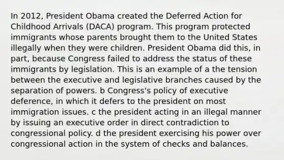 In 2012, President Obama created the Deferred Action for Childhood Arrivals (DACA) program. This program protected immigrants whose parents brought them to the United States illegally when they were children. President Obama did this, in part, because Congress failed to address the status of these immigrants by legislation. This is an example of a the tension between the executive and legislative branches caused by the separation of powers. b Congress's policy of executive deference, in which it defers to the president on most immigration issues. c the president acting in an illegal manner by issuing an executive order in direct contradiction to congressional policy. d the president exercising his power over congressional action in the system of checks and balances.