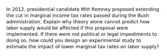 In 2012, presidential candidate Mitt Romney proposed extending the cut in marginal income tax rates passed during the Bush administration. Explain why theory alone cannot predict how labor supply would be affected if this proposal were implemented. If there were not political or legal impediments to doing so, how could you design an experimental study to estimate the impact of lower marginal tax rates on labor supply?