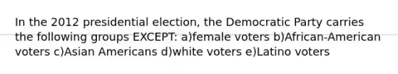 In the 2012 presidential election, the Democratic Party carries the following groups EXCEPT: a)female voters b)African-American voters c)Asian Americans d)white voters e)Latino voters