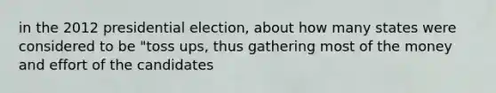 in the 2012 presidential election, about how many states were considered to be "toss ups, thus gathering most of the money and effort of the candidates