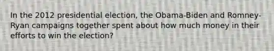 In the 2012 presidential election, the Obama-Biden and Romney-Ryan campaigns together spent about how much money in their efforts to win the election?