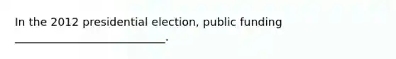 In the 2012 presidential election, public funding ___________________________.