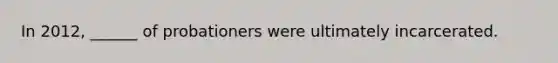 In 2012, ______ of probationers were ultimately incarcerated.