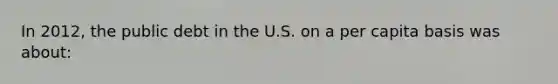 In 2012, the public debt in the U.S. on a per capita basis was about: