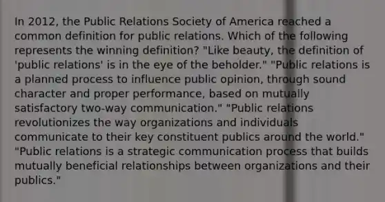 In 2012, the Public Relations Society of America reached a common definition for public relations. Which of the following represents the winning definition? "Like beauty, the definition of 'public relations' is in the eye of the beholder." "Public relations is a planned process to influence public opinion, through sound character and proper performance, based on mutually satisfactory two-way communication." "Public relations revolutionizes the way organizations and individuals communicate to their key constituent publics around the world." "Public relations is a strategic communication process that builds mutually beneficial relationships between organizations and their publics."