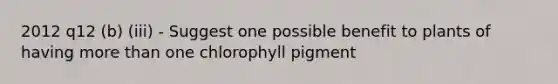 2012 q12 (b) (iii) - Suggest one possible benefit to plants of having more than one chlorophyll pigment