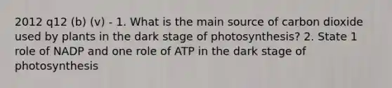 2012 q12 (b) (v) - 1. What is the main source of carbon dioxide used by plants in the dark stage of photosynthesis? 2. State 1 role of NADP and one role of ATP in the dark stage of photosynthesis