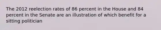 The 2012 reelection rates of 86 percent in the House and 84 percent in the Senate are an illustration of which benefit for a sitting politician