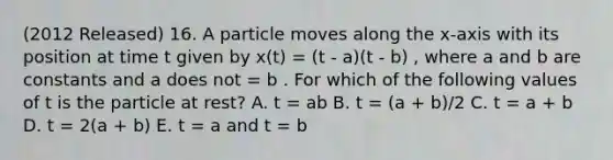 (2012 Released) 16. A particle moves along the x-axis with its position at time t given by x(t) = (t - a)(t - b) , where a and b are constants and a does not = b . For which of the following values of t is the particle at rest? A. t = ab B. t = (a + b)/2 C. t = a + b D. t = 2(a + b) E. t = a and t = b