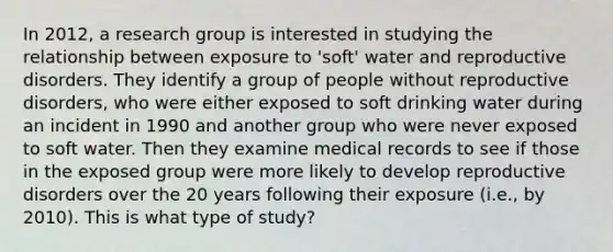 In 2012, a research group is interested in studying the relationship between exposure to 'soft' water and reproductive disorders. They identify a group of people without reproductive disorders, who were either exposed to soft drinking water during an incident in 1990 and another group who were never exposed to soft water. Then they examine medical records to see if those in the exposed group were more likely to develop reproductive disorders over the 20 years following their exposure (i.e., by 2010). This is what type of study?