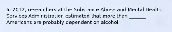 In 2012, researchers at the Substance Abuse and Mental Health Services Administration estimated that more than _______ Americans are probably dependent on alcohol.