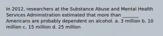 In 2012, researchers at the Substance Abuse and Mental Health Services Administration estimated that more than _______ Americans are probably dependent on alcohol. a. 3 million b. 10 million c. 15 million d. 25 million