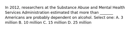 In 2012, researchers at the Substance Abuse and Mental Health Services Administration estimated that more than _______ Americans are probably dependent on alcohol. Select one: A. 3 million B. 10 million C. 15 million D. 25 million