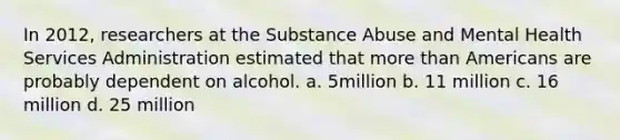 In 2012, researchers at the Substance Abuse and Mental Health Services Administration estimated that more than Americans are probably dependent on alcohol.​ a. 5million b. 11 million c. 16 million d. 25 million