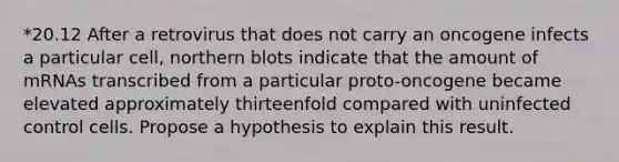 *20.12 After a retrovirus that does not carry an oncogene infects a particular cell, northern blots indicate that the amount of mRNAs transcribed from a particular proto-oncogene became elevated approximately thirteenfold compared with uninfected control cells. Propose a hypothesis to explain this result.