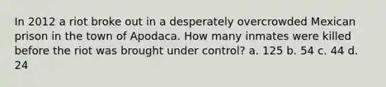 In 2012 a riot broke out in a desperately overcrowded Mexican prison in the town of Apodaca. How many inmates were killed before the riot was brought under control? a. 125 b. 54 c. 44 d. 24