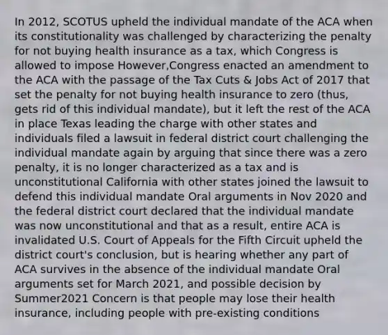 In 2012, SCOTUS upheld the individual mandate of the ACA when its constitutionality was challenged by characterizing the penalty for not buying health insurance as a tax, which Congress is allowed to impose However,Congress enacted an amendment to the ACA with the passage of the Tax Cuts & Jobs Act of 2017 that set the penalty for not buying health insurance to zero (thus, gets rid of this individual mandate), but it left the rest of the ACA in place Texas leading the charge with other states and individuals filed a lawsuit in federal district court challenging the individual mandate again by arguing that since there was a zero penalty, it is no longer characterized as a tax and is unconstitutional California with other states joined the lawsuit to defend this individual mandate Oral arguments in Nov 2020 and the federal district court declared that the individual mandate was now unconstitutional and that as a result, entire ACA is invalidated U.S. Court of Appeals for the Fifth Circuit upheld the district court's conclusion, but is hearing whether any part of ACA survives in the absence of the individual mandate Oral arguments set for March 2021, and possible decision by Summer2021 Concern is that people may lose their health insurance, including people with pre-existing conditions