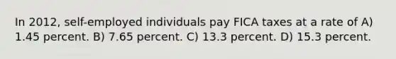 In 2012, self-employed individuals pay FICA taxes at a rate of A) 1.45 percent. B) 7.65 percent. C) 13.3 percent. D) 15.3 percent.