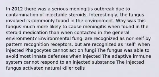 In 2012 there was a serious meningitis outbreak due to contamination of injectable steroids. Interestingly, the fungus involved is commonly found in the environment. Why was this fungus much more likely to cause meningitis when found in the steroid medication than when contacted in the general environment? Environmental fungi are recognized as non-self by pattern recognition receptors, but are recognized as "self" when injected Phagocytes cannot act on fungi The fungus was able to avoid most innate defenses when injected The adaptive immune system cannot respond to an injected substance The injected fungus activated natural killer cells