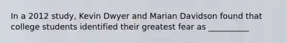 In a 2012 study, Kevin Dwyer and Marian Davidson found that college students identified their greatest fear as __________