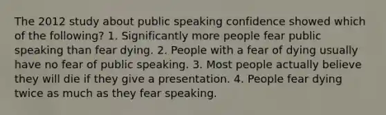 The 2012 study about public speaking confidence showed which of the following? 1. Significantly more people fear public speaking than fear dying. 2. People with a fear of dying usually have no fear of public speaking. 3. Most people actually believe they will die if they give a presentation. 4. People fear dying twice as much as they fear speaking.