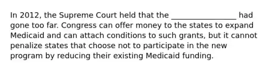 In 2012, the Supreme Court held that the _________________ had gone too far. Congress can offer money to the states to expand Medicaid and can attach conditions to such grants, but it cannot penalize states that choose not to participate in the new program by reducing their existing Medicaid funding.