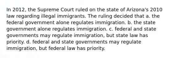 In 2012, the Supreme Court ruled on the state of Arizona's 2010 law regarding illegal immigrants. The ruling decided that a. the federal government alone regulates immigration. b. the state government alone regulates immigration. c. federal and state governments may regulate immigration, but state law has priority. d. federal and state governments may regulate immigration, but federal law has priority.