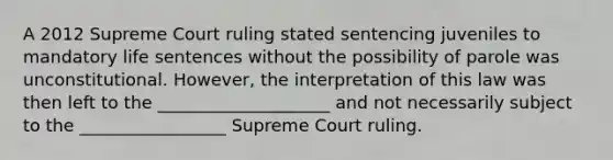 A 2012 Supreme Court ruling stated sentencing juveniles to mandatory life sentences without the possibility of parole was unconstitutional. However, the interpretation of this law was then left to the ____________________ and not necessarily subject to the _________________ Supreme Court ruling.