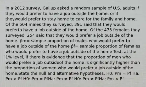 In a 2012 survey, Gallup asked a random sample of U.S. adults if they would prefer to have a job outside the home, or if theywould prefer to stay home to care for the family and home. Of the 504 males they surveyed, 391 said that they would preferto have a job outside of the home. Of the 473 females they surveyed, 254 said that they would prefer a job outside of the home. p̂m= sample proportion of males who would prefer to have a job outside of the home p̂f= sample proportion of females who would prefer to have a job outside of the home Test, at the 1% level, if there is evidence that the proportion of men who would prefer a job outsideof the home is significantly higher than the proportion of women who would prefer a job outside ofthe home.State the null and alternative hypotheses. H0: Pm = Pf Ha: Pm > Pf H0: Pm = PfHa: Pm ≠ Pf H0: Pm ≠ PfHa: Pm < Pf