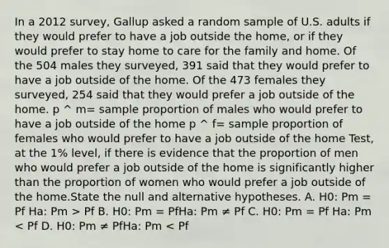 In a 2012 survey, Gallup asked a random sample of U.S. adults if they would prefer to have a job outside the home, or if they would prefer to stay home to care for the family and home. Of the 504 males they surveyed, 391 said that they would prefer to have a job outside of the home. Of the 473 females they surveyed, 254 said that they would prefer a job outside of the home. p ^ m= sample proportion of males who would prefer to have a job outside of the home p ^ f= sample proportion of females who would prefer to have a job outside of the home Test, at the 1% level, if there is evidence that the proportion of men who would prefer a job outside of the home is significantly higher than the proportion of women who would prefer a job outside of the home.State the null and alternative hypotheses. A. H0: Pm = Pf Ha: Pm > Pf B. H0: Pm = PfHa: Pm ≠ Pf C. H0: Pm = Pf Ha: Pm < Pf D. H0: Pm ≠ PfHa: Pm < Pf