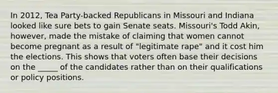 In 2012, Tea Party-backed Republicans in Missouri and Indiana looked like sure bets to gain Senate seats. Missouri's Todd Akin, however, made the mistake of claiming that women cannot become pregnant as a result of "legitimate rape" and it cost him the elections. This shows that voters often base their decisions on the _____ of the candidates rather than on their qualifications or policy positions.