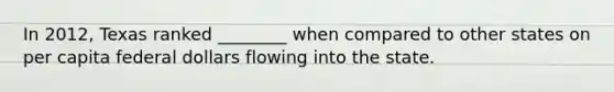 In 2012, Texas ranked ________ when compared to other states on per capita federal dollars flowing into the state.