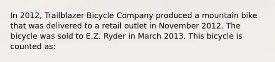 In 2012, Trailblazer Bicycle Company produced a mountain bike that was delivered to a retail outlet in November 2012. The bicycle was sold to E.Z. Ryder in March 2013. This bicycle is counted as: