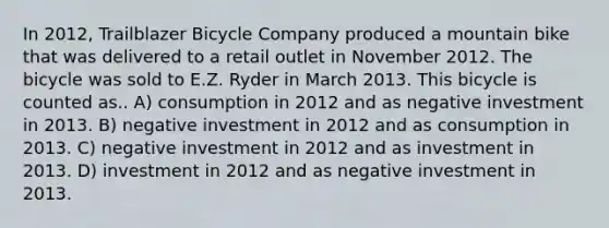 In 2012, Trailblazer Bicycle Company produced a mountain bike that was delivered to a retail outlet in November 2012. The bicycle was sold to E.Z. Ryder in March 2013. This bicycle is counted as.. A) consumption in 2012 and as negative investment in 2013. B) negative investment in 2012 and as consumption in 2013. C) negative investment in 2012 and as investment in 2013. D) investment in 2012 and as negative investment in 2013.