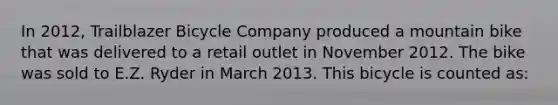 In 2012, Trailblazer Bicycle Company produced a mountain bike that was delivered to a retail outlet in November 2012. The bike was sold to E.Z. Ryder in March 2013. This bicycle is counted as: